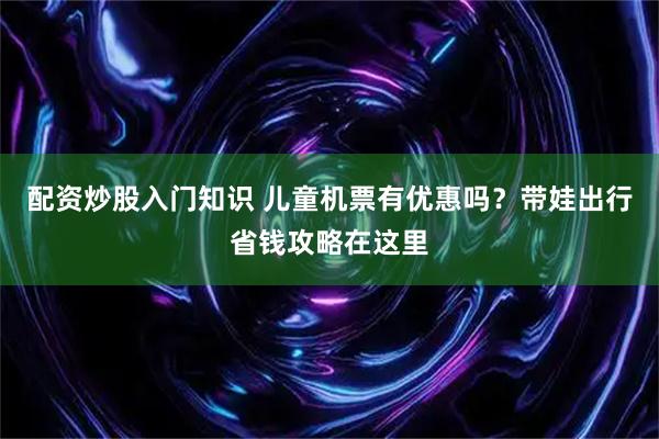 配资炒股入门知识 儿童机票有优惠吗?带娃出行省钱攻略在这里