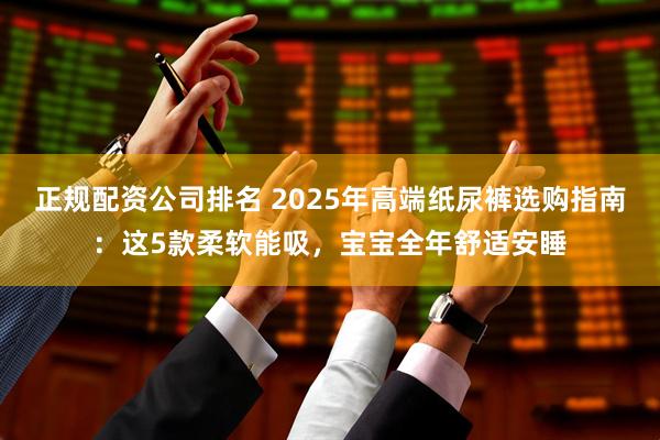 正规配资公司排名 2025年高端纸尿裤选购指南：这5款柔软能吸，宝宝全年舒适安睡