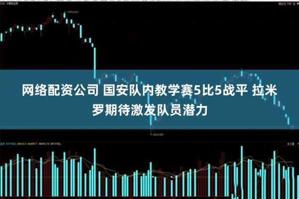 网络配资公司 国安队内教学赛5比5战平 拉米罗期待激发队员潜力