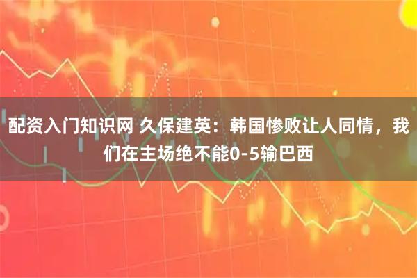 配资入门知识网 久保建英：韩国惨败让人同情，我们在主场绝不能0-5输巴西