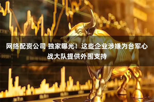 网络配资公司 独家曝光!这些企业涉嫌为台军心战大队提供外围支持