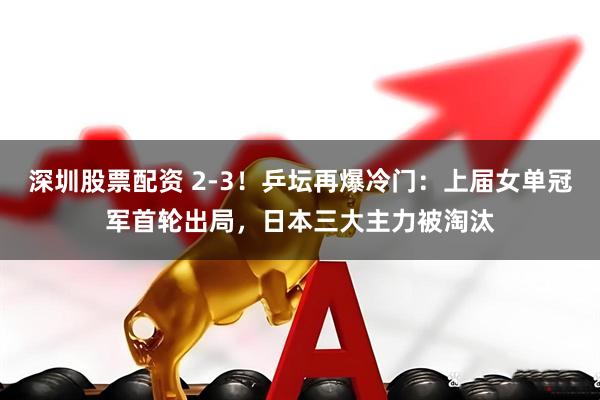 深圳股票配资 2-3!乒坛再爆冷门:上届女单冠军首轮出局,日本三大主力被淘汰