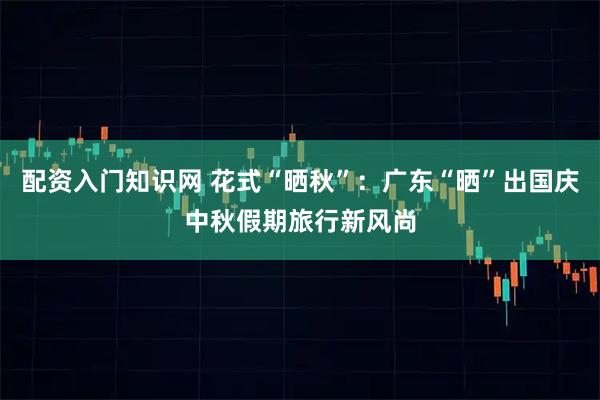 配资入门知识网 花式“晒秋”：广东“晒”出国庆中秋假期旅行新风尚