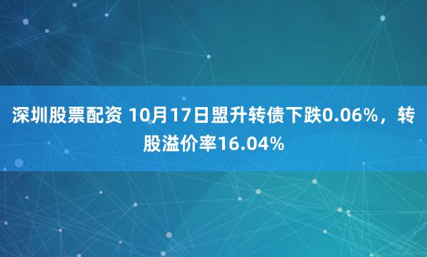 深圳股票配资 10月17日盟升转债下跌0.06%，转股溢价率16.04%