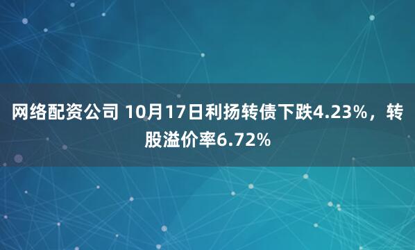 网络配资公司 10月17日利扬转债下跌4.23%，转股溢价率6.72%