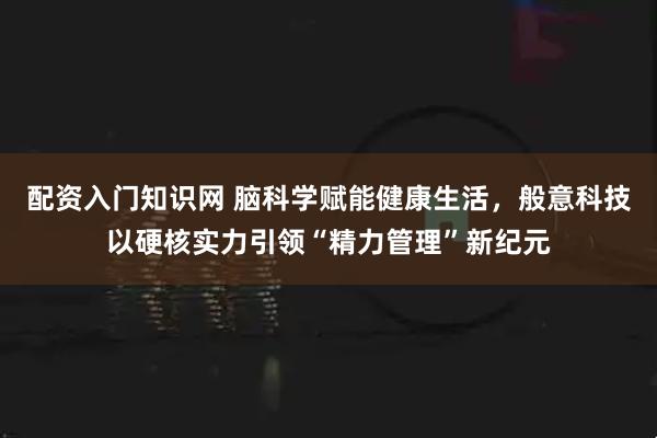 配资入门知识网 脑科学赋能健康生活，般意科技以硬核实力引领“精力管理”新纪元