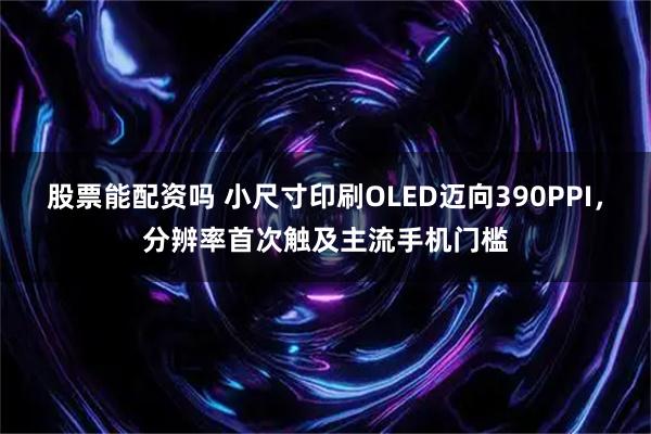 股票能配资吗 小尺寸印刷OLED迈向390PPI，分辨率首次触及主流手机门槛