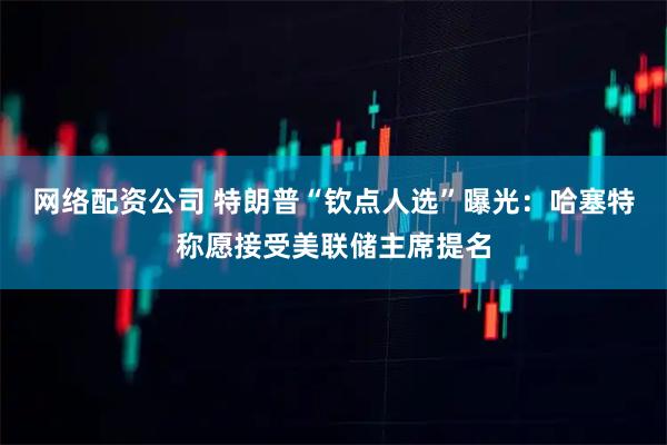 网络配资公司 特朗普“钦点人选”曝光：哈塞特称愿接受美联储主席提名