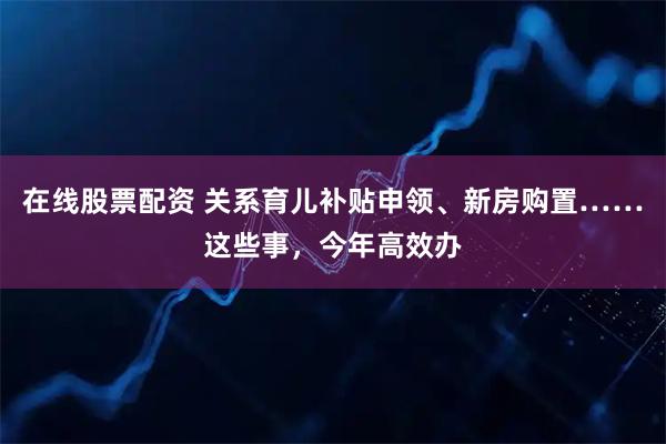 在线股票配资 关系育儿补贴申领、新房购置……这些事，今年高效办