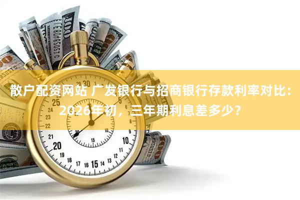 散户配资网站 广发银行与招商银行存款利率对比：2026年初，三年期利息差多少？