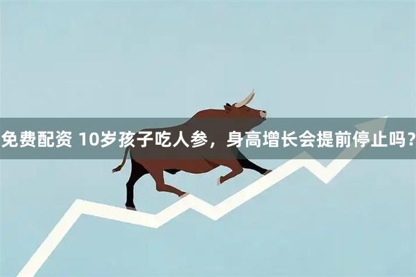 免费配资 10岁孩子吃人参，身高增长会提前停止吗？