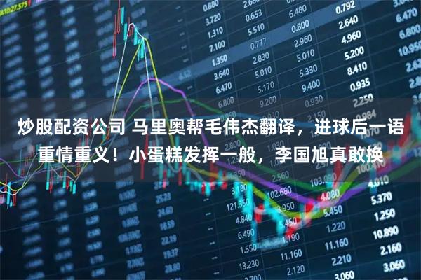 炒股配资公司 马里奥帮毛伟杰翻译，进球后一语重情重义！小蛋糕发挥一般，李国旭真敢换