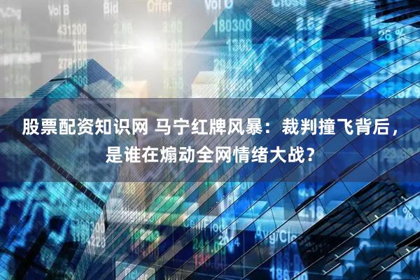 股票配资知识网 马宁红牌风暴：裁判撞飞背后，是谁在煽动全网情绪大战？