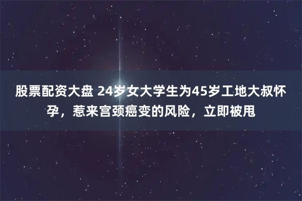 股票配资大盘 24岁女大学生为45岁工地大叔怀孕，惹来宫颈癌变的风险，立即被甩
