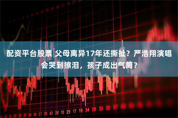 配资平台股票 父母离异17年还撕扯？严浩翔演唱会哭到擦泪，孩子成出气筒？