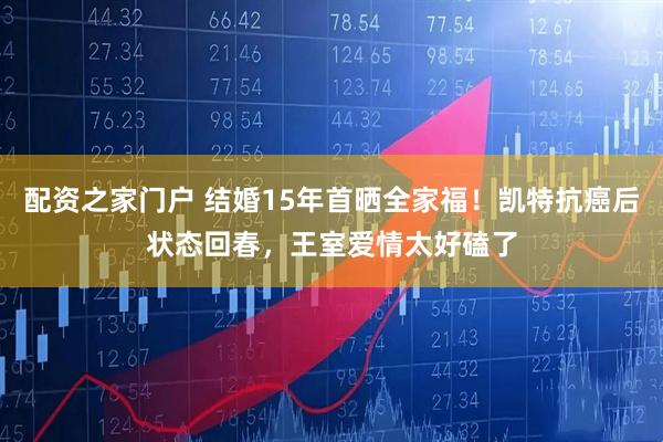 配资之家门户 结婚15年首晒全家福！凯特抗癌后状态回春，王室爱情太好磕了