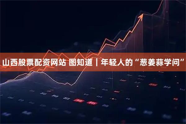 山西股票配资网站 图知道｜年轻人的“葱姜蒜学问”