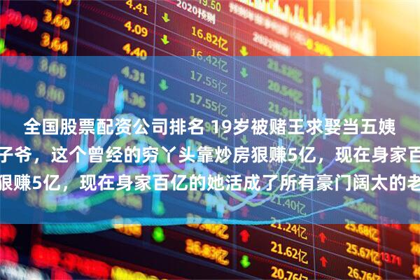 全国股票配资公司排名 19岁被赌王求娶当五姨太，反手又拒嫁百亿太子爷，这个曾经的穷丫头靠炒房狠赚5亿，现在身家百亿的她活成了所有豪门阔太的老板娘