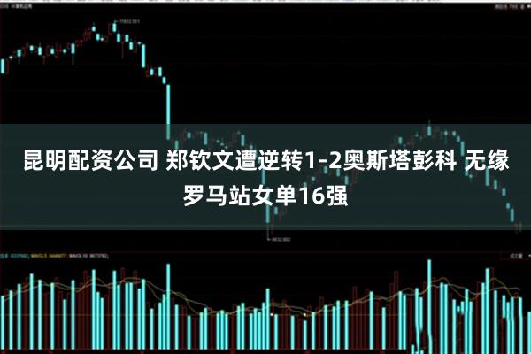 昆明配资公司 郑钦文遭逆转1-2奥斯塔彭科 无缘罗马站女单16强