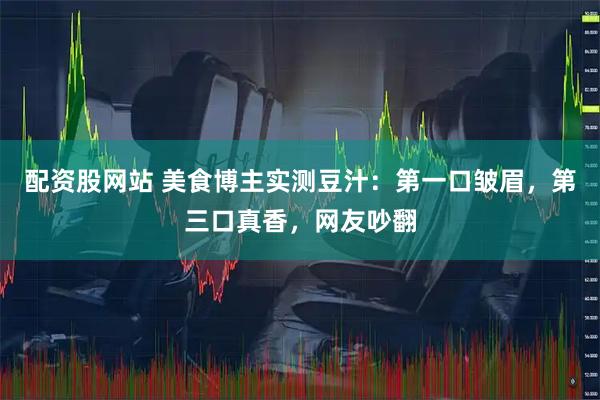 配资股网站 美食博主实测豆汁：第一口皱眉，第三口真香，网友吵翻