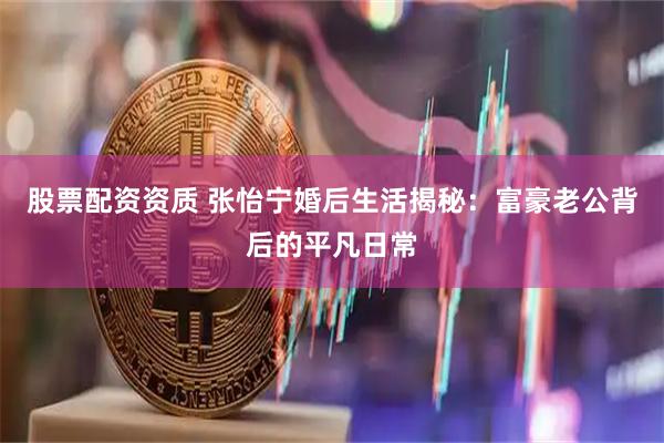 股票配资资质 张怡宁婚后生活揭秘：富豪老公背后的平凡日常
