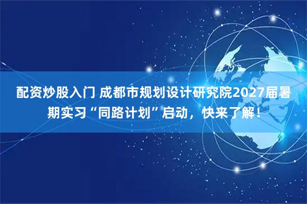 配资炒股入门 成都市规划设计研究院2027届暑期实习“同路计划”启动，快来了解！