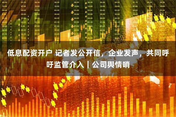 低息配资开户 记者发公开信，企业发声，共同呼吁监管介入｜公司舆情哨