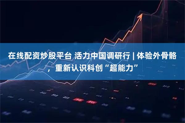 在线配资炒股平台 活力中国调研行 | 体验外骨骼，重新认识科创“超能力”