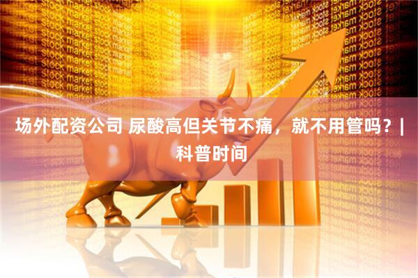 场外配资公司 尿酸高但关节不痛,就不用管吗?| 科普时间