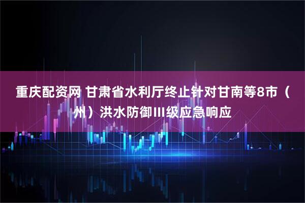 重庆配资网 甘肃省水利厅终止针对甘南等8市（州）洪水防御Ⅲ级应急响应