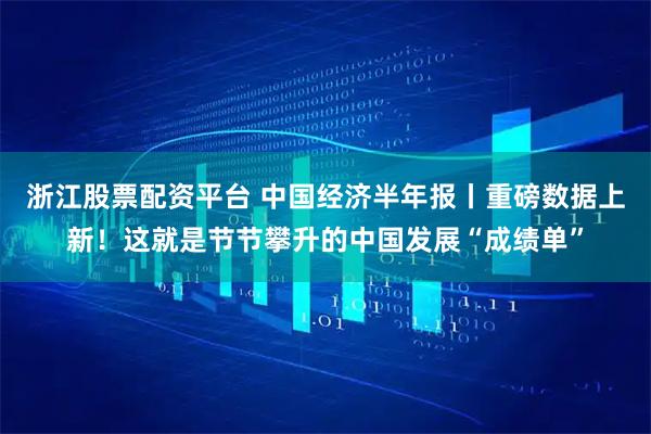 浙江股票配资平台 中国经济半年报丨重磅数据上新！这就是节节攀升的中国发展“成绩单”