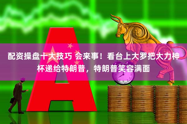 配资操盘十大技巧 会来事！看台上大罗把大力神杯递给特朗普，特朗普笑容满面