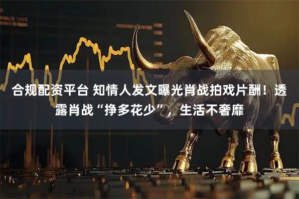 合规配资平台 知情人发文曝光肖战拍戏片酬！透露肖战“挣多花少”，生活不奢靡