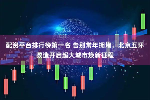 配资平台排行榜第一名 告别常年拥堵,北京五环改造开启超大城市焕新征程