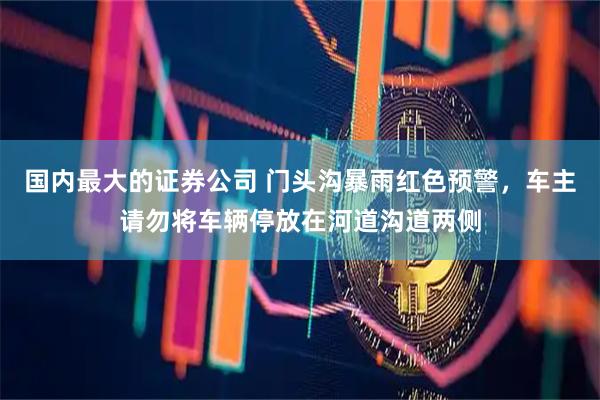 国内最大的证券公司 门头沟暴雨红色预警，车主请勿将车辆停放在河道沟道两侧