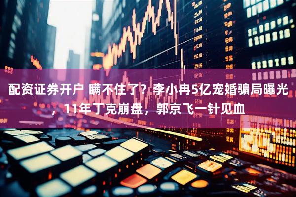 配资证券开户 瞒不住了？李小冉5亿宠婚骗局曝光，11年丁克崩盘，郭京飞一针见血