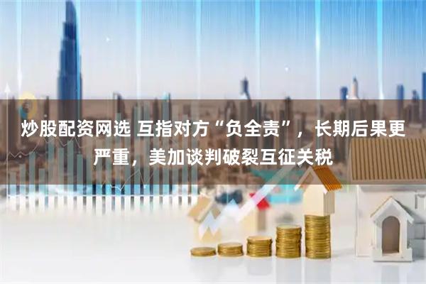 炒股配资网选 互指对方“负全责”，长期后果更严重，美加谈判破裂互征关税