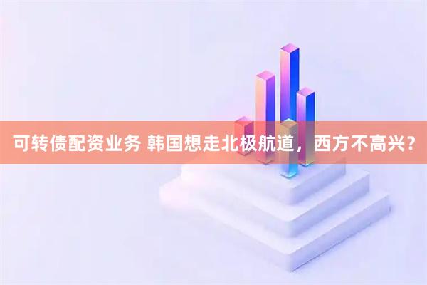可转债配资业务 韩国想走北极航道，西方不高兴？