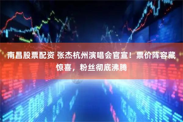 南昌股票配资 张杰杭州演唱会官宣！票价阵容藏惊喜，粉丝彻底沸腾