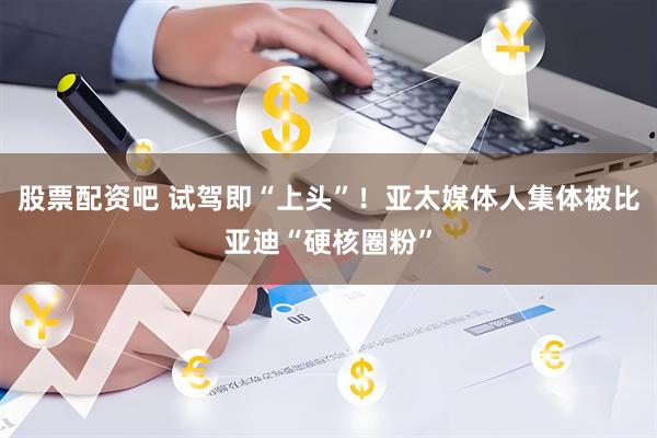 股票配资吧 试驾即“上头”！亚太媒体人集体被比亚迪“硬核圈粉”
