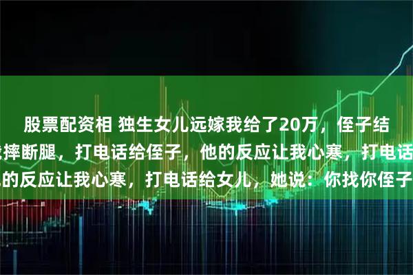 股票配资相 独生女儿远嫁我给了20万，侄子结婚我送了25万，半夜我摔断腿，打电话给侄子，他的反应让我心寒，打电话给女儿，她说：你找你侄子去