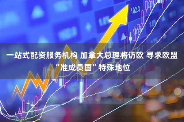 一站式配资服务机构 加拿大总理将访欧 寻求欧盟“准成员国”特殊地位