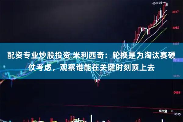 配资专业炒股投资 米利西奇：轮换是为淘汰赛硬仗考虑，观察谁能在关键时刻顶上去