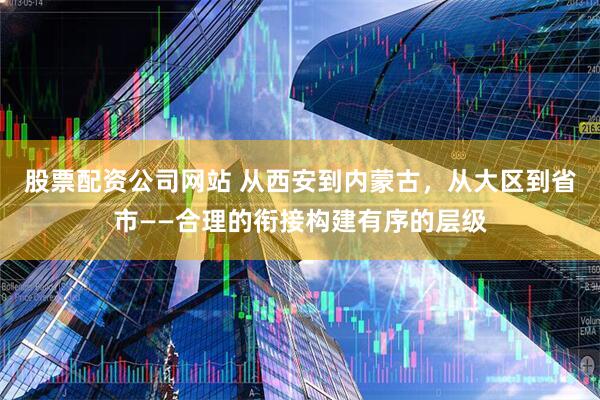股票配资公司网站 从西安到内蒙古，从大区到省市——合理的衔接构建有序的层级